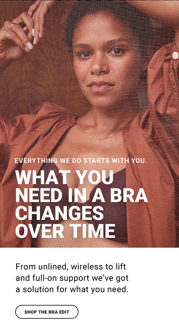 EVERYTHING WE DO STARTS WITH YOU. WHAT YOU NEED IN A BRA CHANGES OVER TIME From unlined, wireless to lift and full-on support we’ve got a solution for what you need. NEED IN A BRA CHANGES OVER TIME. SHOP THE BRA EDIT