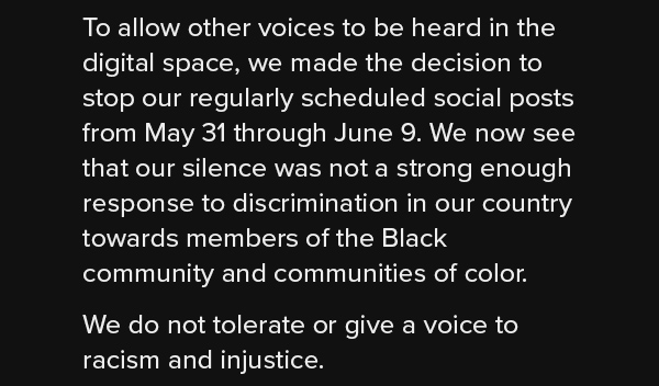 To allow other voices to be heard in the digital space, we made the decision to stop our regularly scheduled social posts from May 31 through June 9. We now see that our silence was not a strong enough response to discrimination in our country towards members of the Black community and communities of color. We do not tolerate or give a voice to racism and injustice.