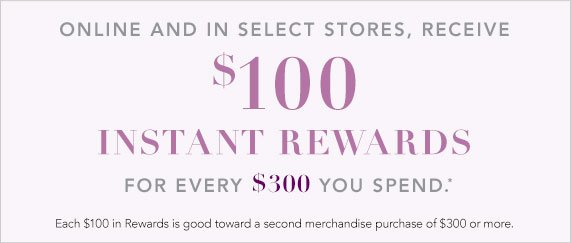 Receive $100 in Instant Rewards for Every $300 You Spend, Each $100 in Rewards is Good Toward a Second Merchandise Purchase of $300 or More. 