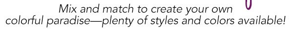 Mix and match to create your own colorful paradise?plenty of styles and colors available!