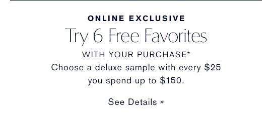 ONLINE EXCLUSIVE Try 6 Free Favorites WITH YOUR PURCHASE* Choose a deluxe sample with every $25 you spend up to $150. SEE DETAILS »