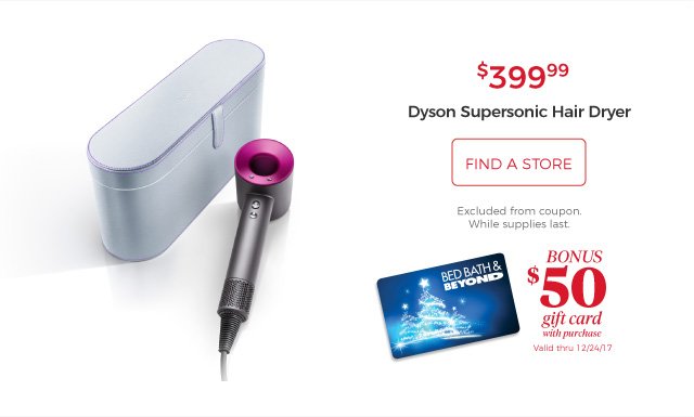 Dyson Supersonic Hair Dryer | $399.99 | find a store | Excluded from coupon. While supplies last. | bonus $50 gift card with purchase | Valid thru 12/24/17