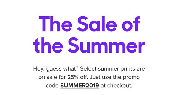 Hey, guess what? Select summer prints are on sale for 25% off. Just use the promo code SUMMER2019 at checkout.