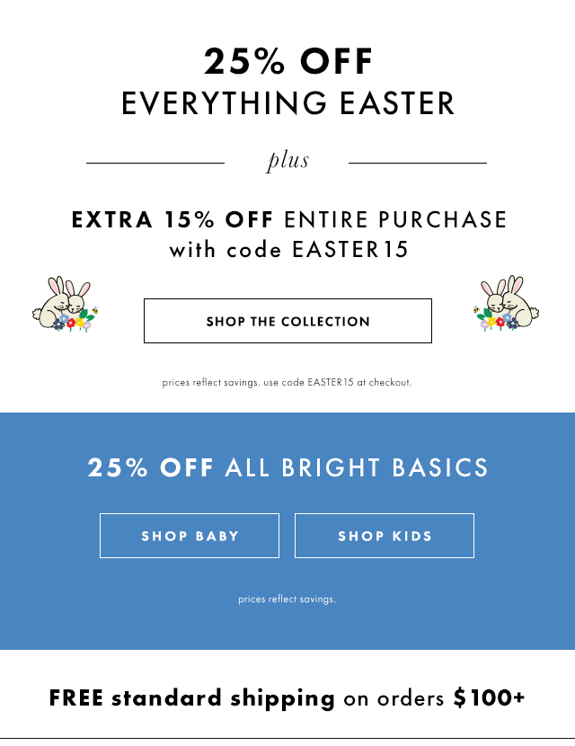 Twenty-Five Percent off everything Easter. Extra Fifteen Percent off entire purchase with code EASTER15. Twenty-Five Percent off all bright basics. Free standard shipping on orders over One Hundred Dollars