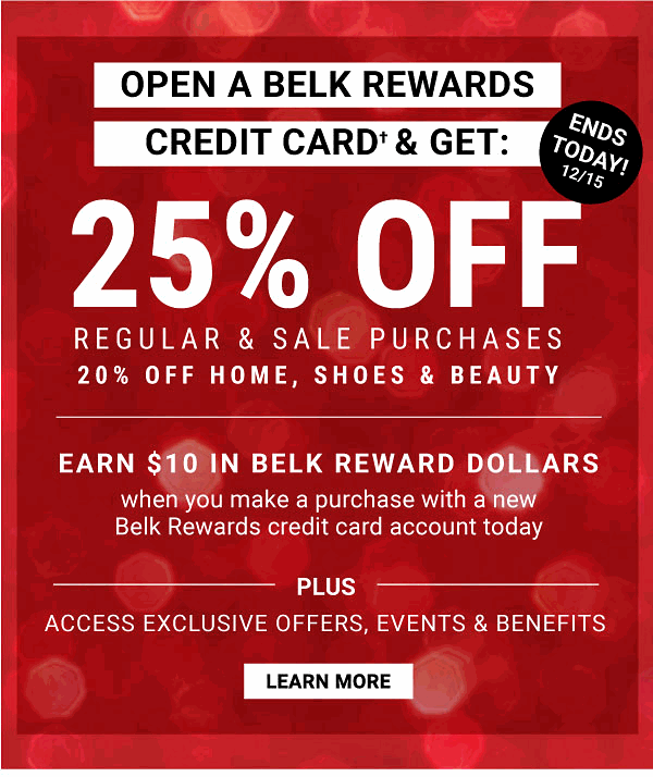 Open a Belk Rewards Credit Card & Get: 25% off Regular & Sale Purchases - 20% off Home, Shoes & Beauty | Earn $10 in Belk Rewards Dollars when you make a purchase with a new Belk Rewards credit Card account today - Learn More