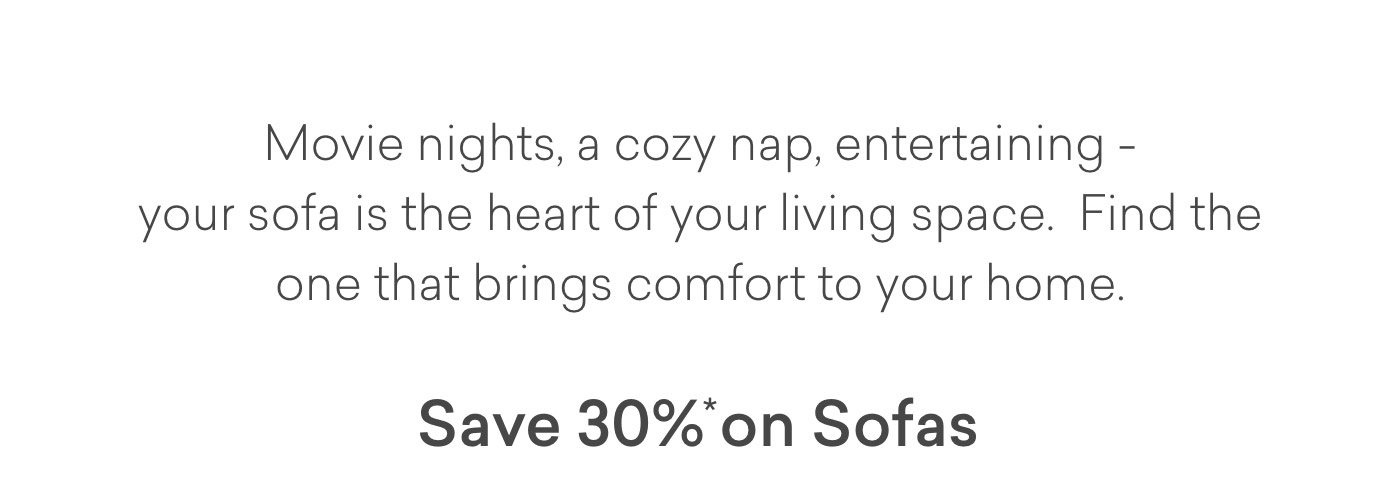 Movie nights, cozy naps, entertaining - your sofa is the heart of your living space. Find the one hat brings comfort to your home. Enjoy 30% off sofas.