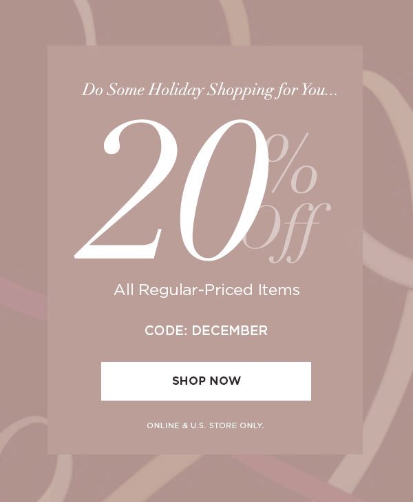 DO SOME HOLIDAY SHOPPING FOR YOU... 20% Off All Regular-Priced Items CODE: DECEMBER SHOP NOW > ONLINE & U.S. STORE ONLY.