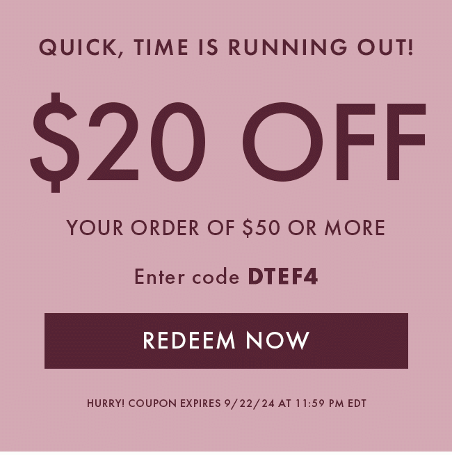 Quick, time is running out! $20 off YOUR ORDER OF $50 OR MORE. Enter code DTEF4. Redeem Now. HURRY! COUPON EXPIRES 9/22/24 at 11:59 PM EDT