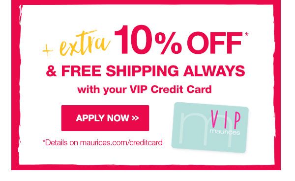 Plus extra 10% off* and free shipping always with your VIP credit card. Apply now. *Details on maurices.com/creditcard