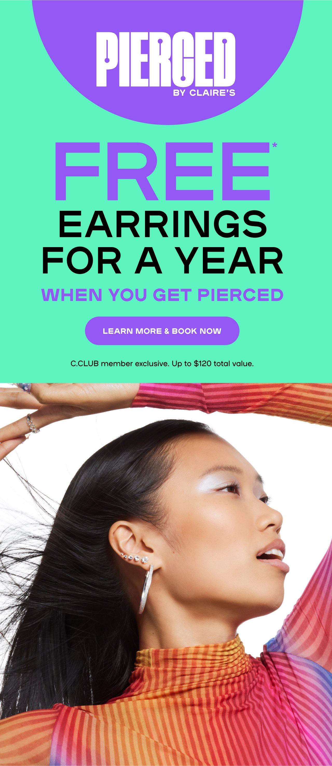 PIERCED BY CLAIRE'S FREE* EARRINGS FOR A YEAR WHEN YOU GET PIERCED Rewards member exclusive. Up to $120 total value.
