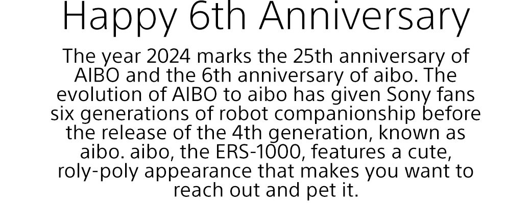 Happy 6th Anniversary | The year 2024 marks the 25th anniversary of AIBO and the 6th anniversary of aibo. The evolution of AIBO to aibo has given Sony fans six generations of robot companionship before the release of the 4th generation, known as aibo. aibo, the ERS-1000, features a cute, roly-poly appearance that makes you want to reach out and pet it.