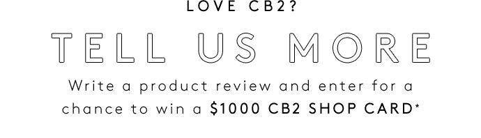 LOVE CB2? TELL US MORE Write a product review and enter for a chance to win a $1000 CB2 SHOP CARD*