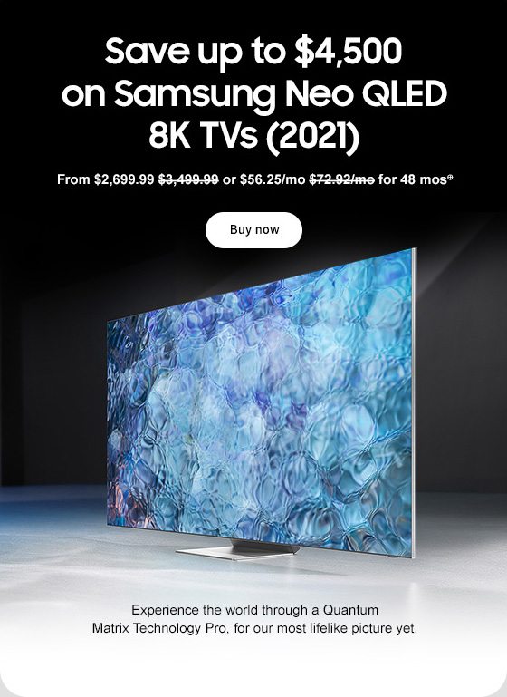 Save up to $4,500 on Samsung Neo QLED 8K TVs (2021) From $2,699.99 $3,499.99 or $56.25/mo $72.92/mo for 48 mos⊕ Buy now Experience the world through a Quantum Matrix Technology Pro, for our most lifelike picture yet. 