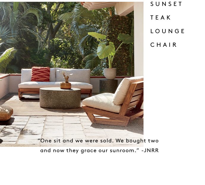 SUNSET TEAK LOUNGE CHAIR “One sit and we were sold. We bought two and now they grace our sunroom.” -JNRR