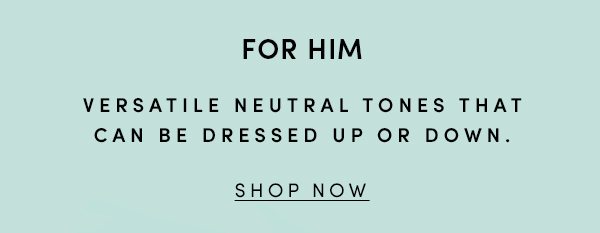 FOR HIM | VERSATILE NEUTRAL TONES THAT CAN BE DRESSED UP OR DOWN. | SHOP NOW