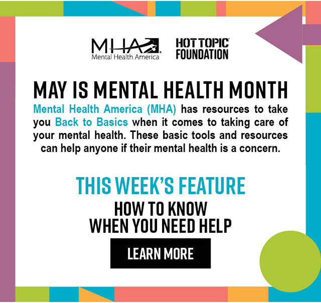 May Is Mental Health Month | Mental Health America (MHA) has resources to take you Back to Basics when it comes to taking care of your mental health. These basic tools and resources can help anyone if their mental health is a concern. | This Week's Feature: How to Know When You Need Help | Learn More