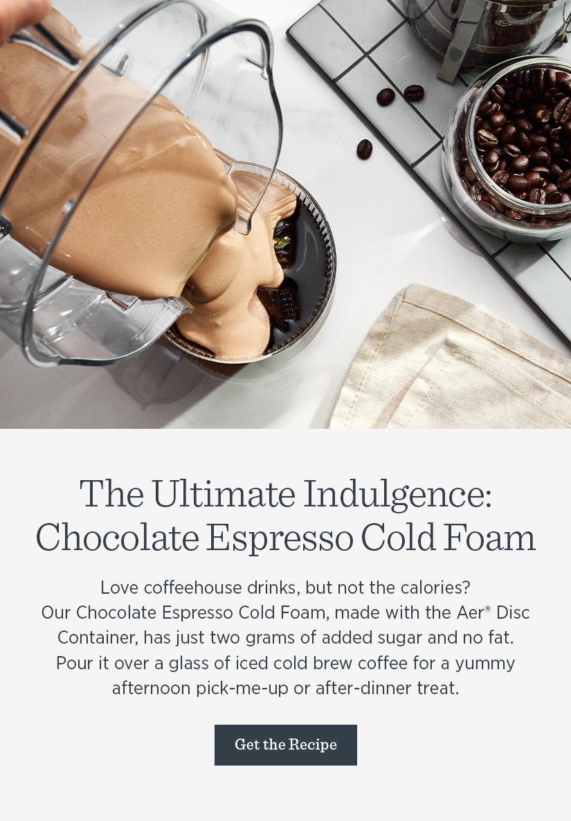 Love coffeehouse drinks, but not the calories? Our Chocolate Espresso Cold Foam, made with the Aer Disc Container, has just two grams of added sugar and no fat. 