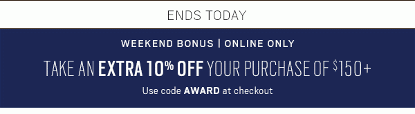 ENDS TODAY | WEEKEND BONUS - ONLINE ONLY | TAKE AN EXTRA 10% OFF YOUR PURCHASE OF $150 (Use code AWARD at checkout) | BUY 1 GET 1 FREE, suits, dress-shirts, sport coats, pants & Jeans + SAVE ON CLEARANCE | EXTRA 30% OFF - SHOP NOW