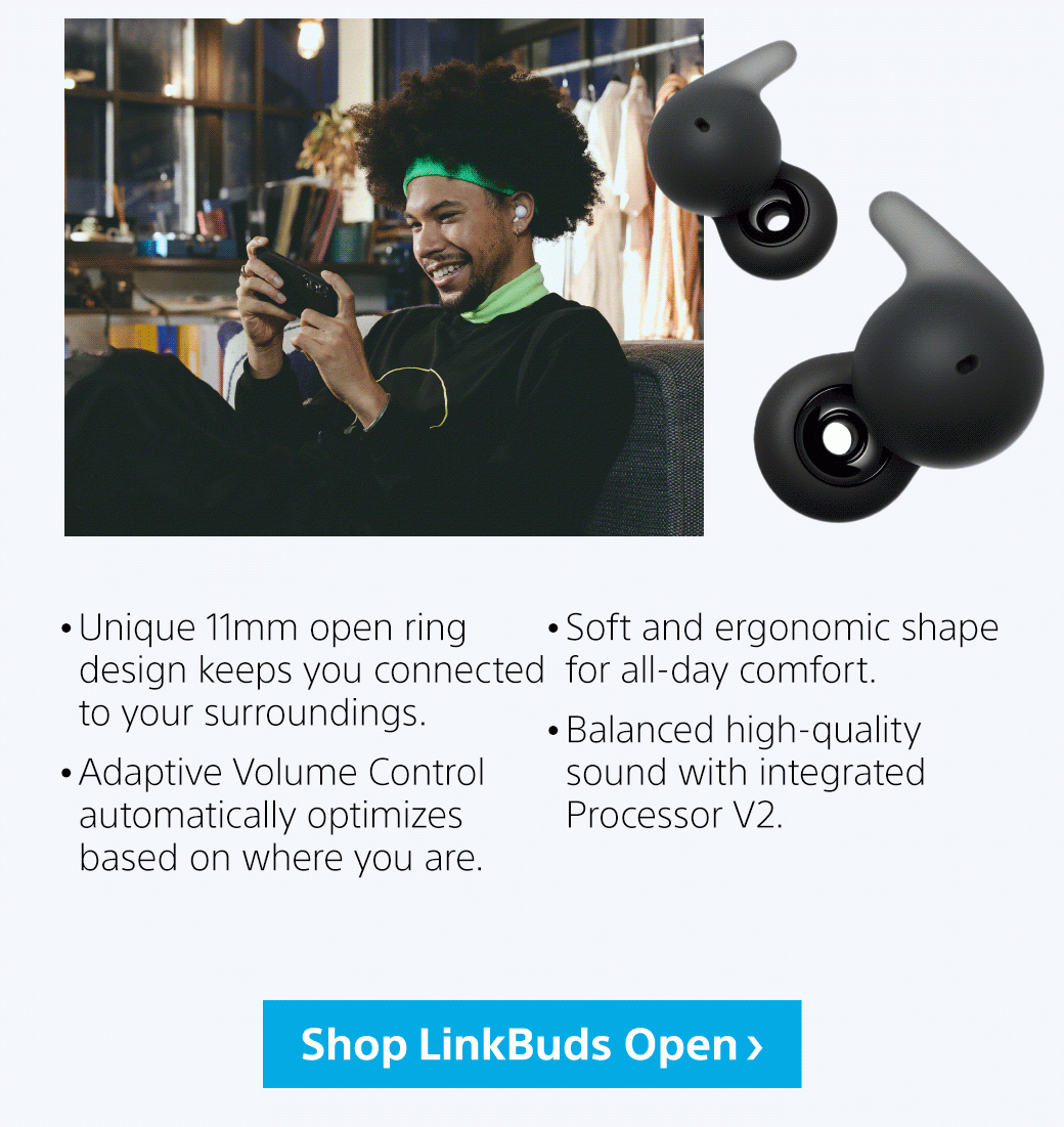 • Unique 11mm open ring design keeps you connected to your surroundings. • Adaptive Volume Control automatically optimizes based on where you are. • Soft and ergonomic shape for all-day comfort. • Balanced high-quality sound with integrated Processor V2.| Shop LinkBuds Open