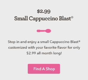 Stop in and enjoy a small Cappuccino Blast customized with your favorite flavor for only $2.99 all month long! 