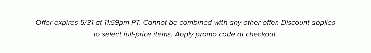 Offer expires 5/31 at 11:59pm PT. Cannot be combined with any other offer. Discount applies to select full-price items. Apply promo code at checkout.
