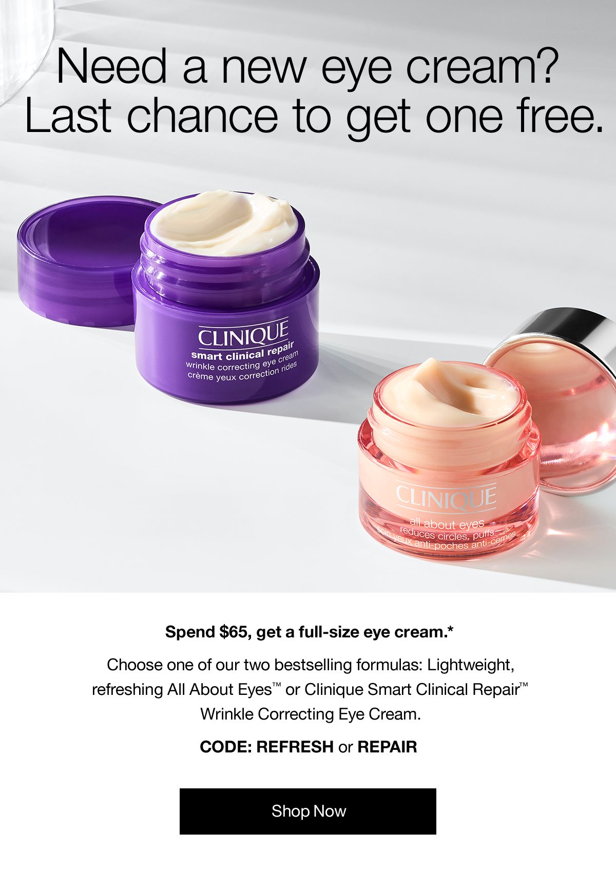 Need a new eye cream? Last chance to get one free. Spend $65, get a full-size eye cream.* Choose one of our bestselling formulas: Lightweight, refreshing All About Eyes™ or Clinique Smart Clinical Repair™ Wrinkle Correcting Eye Cream. CODE: REFRESH or REPAIR | Shop Now