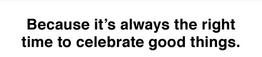 Because it's always the right time to celebrate good things.