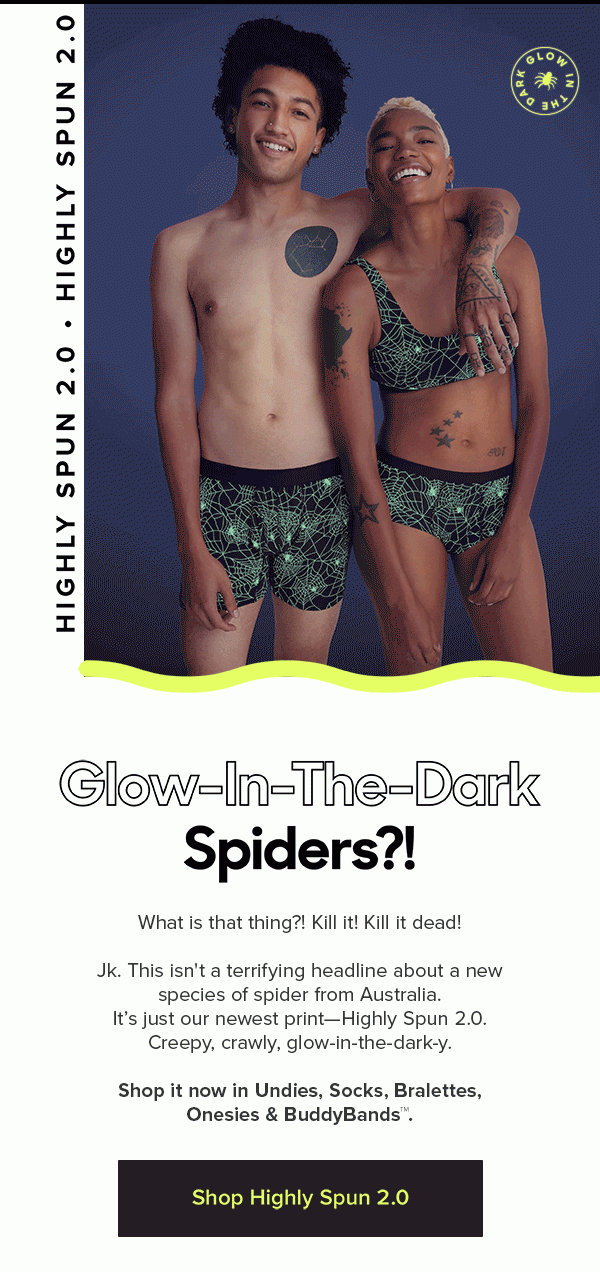 Highly Spun 2.0 Glow-In-The-Dark Spiders?! What is that thing?! Kill it! Kill it dead! Jk. This isn't a terrifying headline about a new species of spider from Australia. It’s just our newest print—Highly Spun 2.0. Creepy, crawly, glow-in-the-dark-y. Shop it now in Undies, Lounge Pants, Socks, Bralettes, Onesies & BuddyBands™. Shop Highly Spun 2.0
