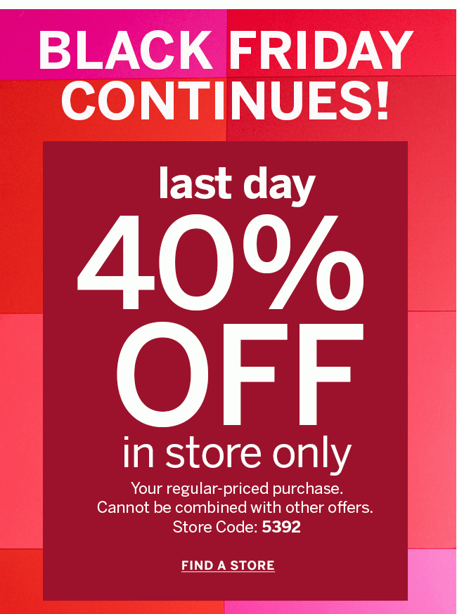 BLACK FRIDAY CONTINUES! 40% OFF in store only your regular-priced purchase. Cannot be combined with other offers. Store Code: 5392 FIND A STORE