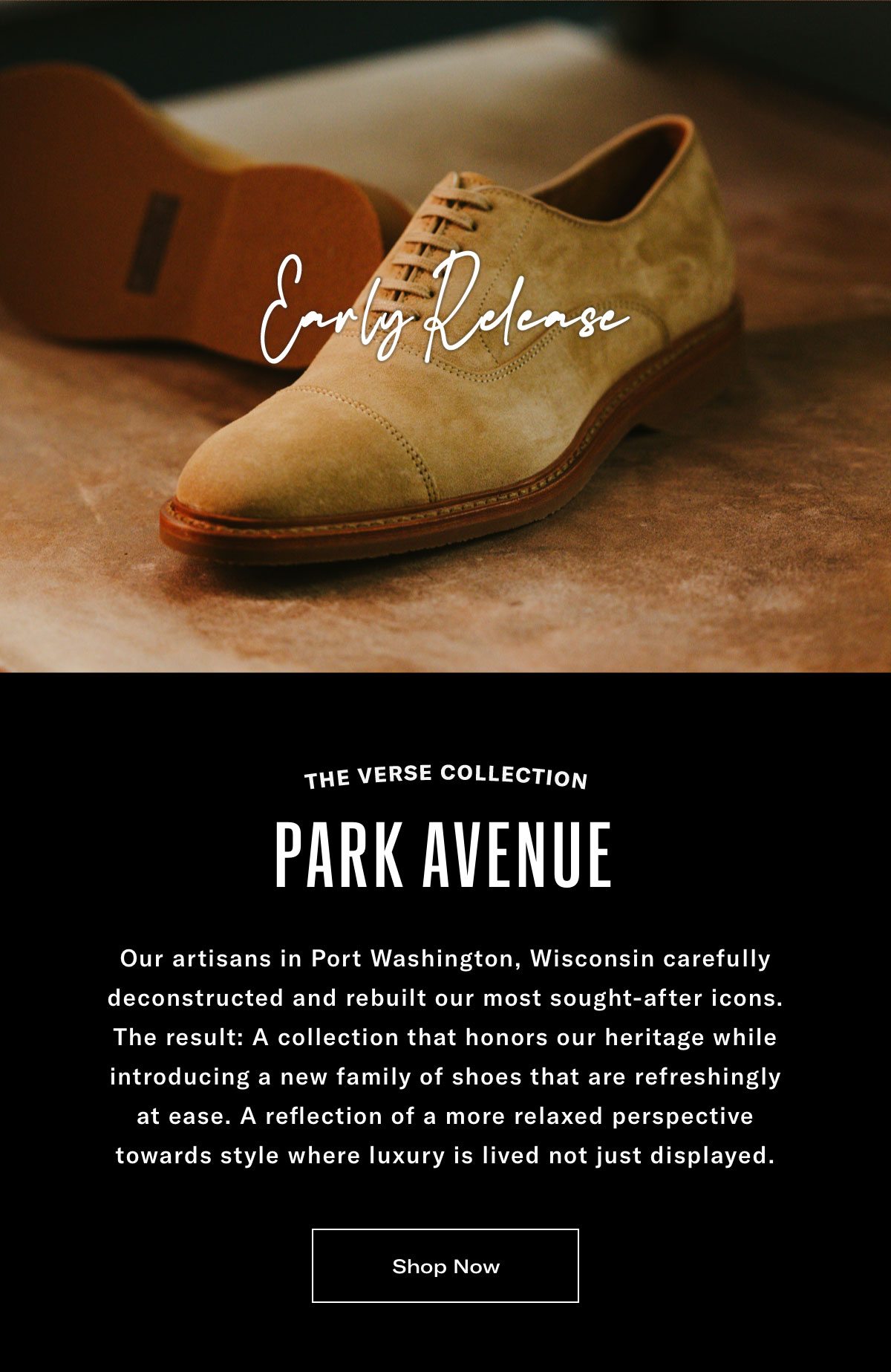 The Verse Collection - Park Avenue - Early Release - Our Artisans In Port Washington, Wisconsin Carefully Deconstructed And Rebuilt Our Most Sought-after Icons. The Result: A Collection That Honors Our Heritage While Introducing A New Family Of Shoes That Are Refreshingly At Ease. A Reflection Of A More Relaxed Perspective Towards Style Where Luxury Is Lived Not Just Displayed. Click Here To Shop Now.