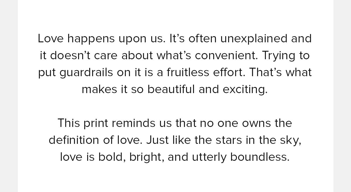  Love happens upon us. It’s often unexplained and it doesn’t care about what’s convenient. Trying to put guardrails on it is a fruitless effort. That’s what makes it so beautiful and exciting. This print reminds us that no one owns the definition of love. Just like the stars in the sky, love is bold, bright, and utterly boundless.