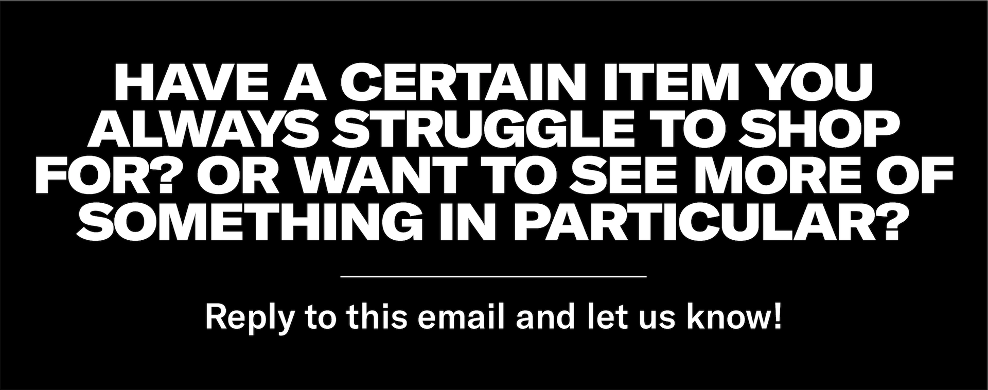 Have a certain item you always struggle to shop for? Or want to see more of something in particular? Reply to this email and let us know!