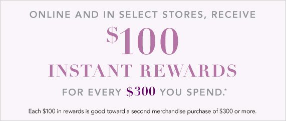 Receive $100 in Instant Rewards for Every $300 You Spend, Each $100 in Rewards is Good Toward a Second Merchandise Purchase of $300 or More. 