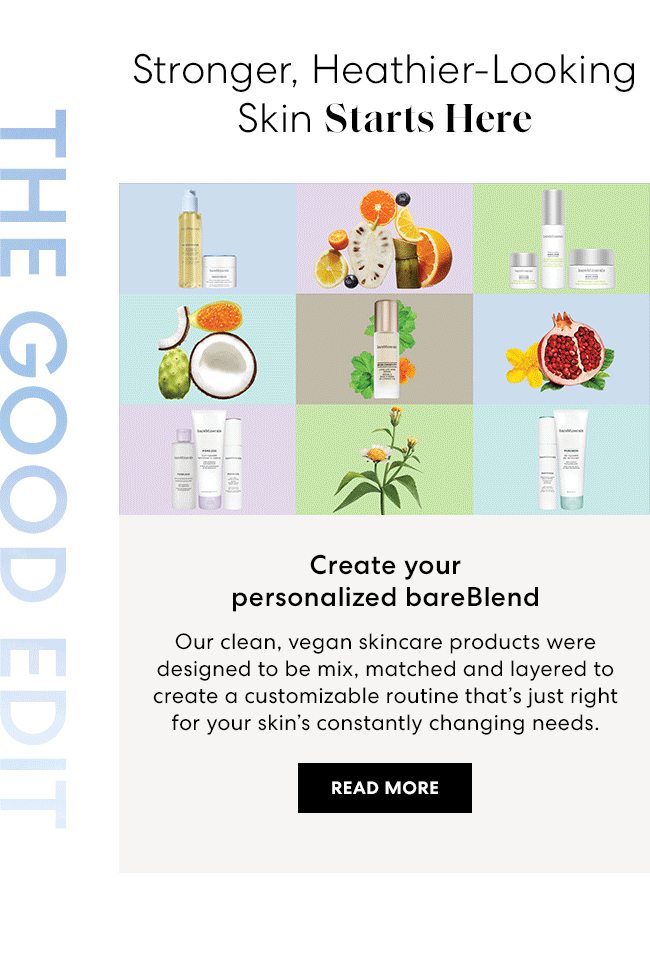 Stronger, Heathier-Looking Skin Starts Here - Create your personalized bareBlend - Our clean, vegan skincare products were designed to be mix, matched and layered to create a customizable routine that's just right for your skin's constantly changing needs. Read More