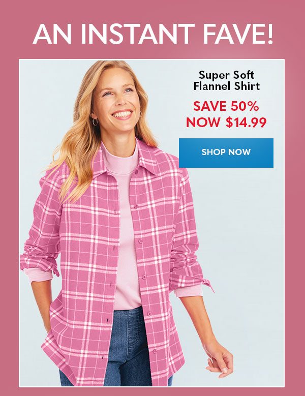 AN INSTANT FAVE! Super Soft Flannel Shirt SAVE 50% NOW $14.99 SHOP NOW