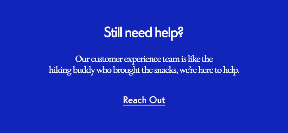 Still need help? Our customer experience team is like the hiking buddy who brought the snacks, we’re here to help. Reach Out