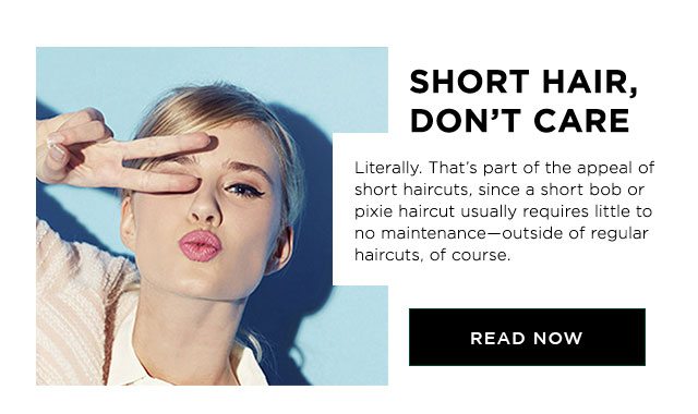 SHORT HAIR, DON’T CARE - Literally. That’s part of the appeal of short haircuts, since a short bob or pixie haircut usually requires little to no maintenance—outside of regular haircuts, of course. - READ NOW