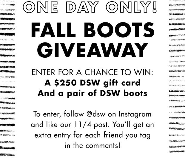 ONE DAY ONLY! FALL BOOTS GIVEAWAY ENTER FOR A CHANCE TO WIN: A $250 DSW GIFT CARD AND A PAIR OF DSW BOOTS TO ENTER, FOLLOW @DSW ON INSTAGRAM AND LIKE OUR 11/4 POST. YOU'LL GET AN EXTRA ENTRY FOR EACH FRIEND YOU TAG IN THE COMMENTS!