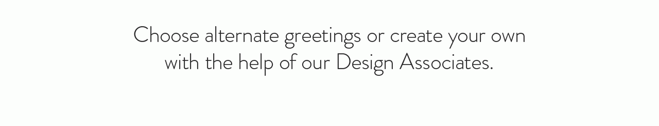 Choose alternate greetings or create your own with the help of our Design Associates.