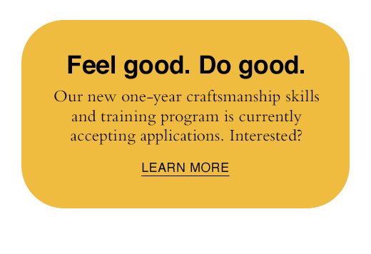 Feel good. Do good. Our new one-yearcraftsmanship skills and training program is currently accepting applications. Interested? LEARN MORE