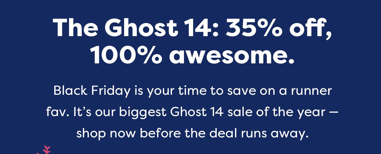 The Ghost 14: 35% off, 100% awesome. | Black Friday is your time to save on a runner fav. It's our biggest Ghost 14 sale of the year - shop now before the deal runs away.