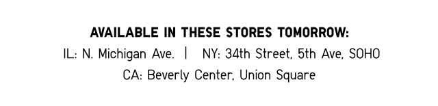 AVAILABLE IN THESE STORES TOMORROW: IL: N. Michigan Ave. I NY: 34th Street, 5th Ave, SOHO CA: Beverly Center, Union Square - SHOP NOW