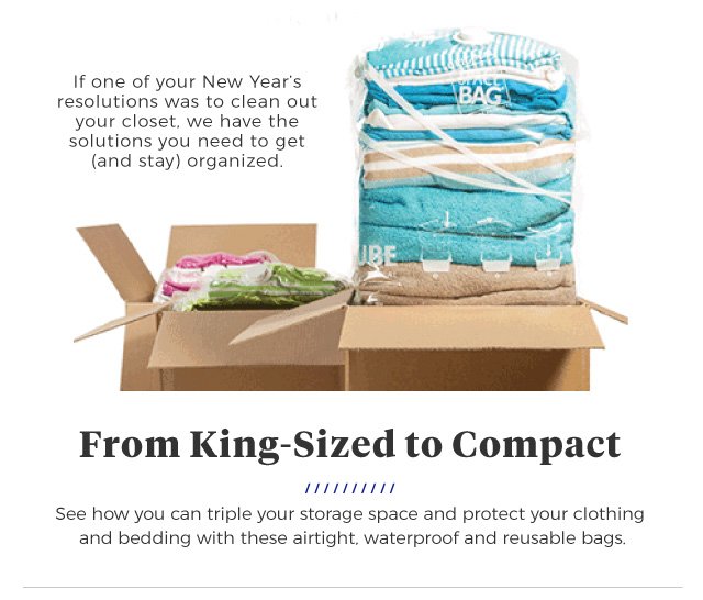 If one of your New Year’s resolutions was to clean out your closet, we have the solutions you need to get (and stay) organized. | From King-Sized to Compact | See how you can triple your storage space and protect your clothing and bedding with these airtight, waterproof and reusable bags.