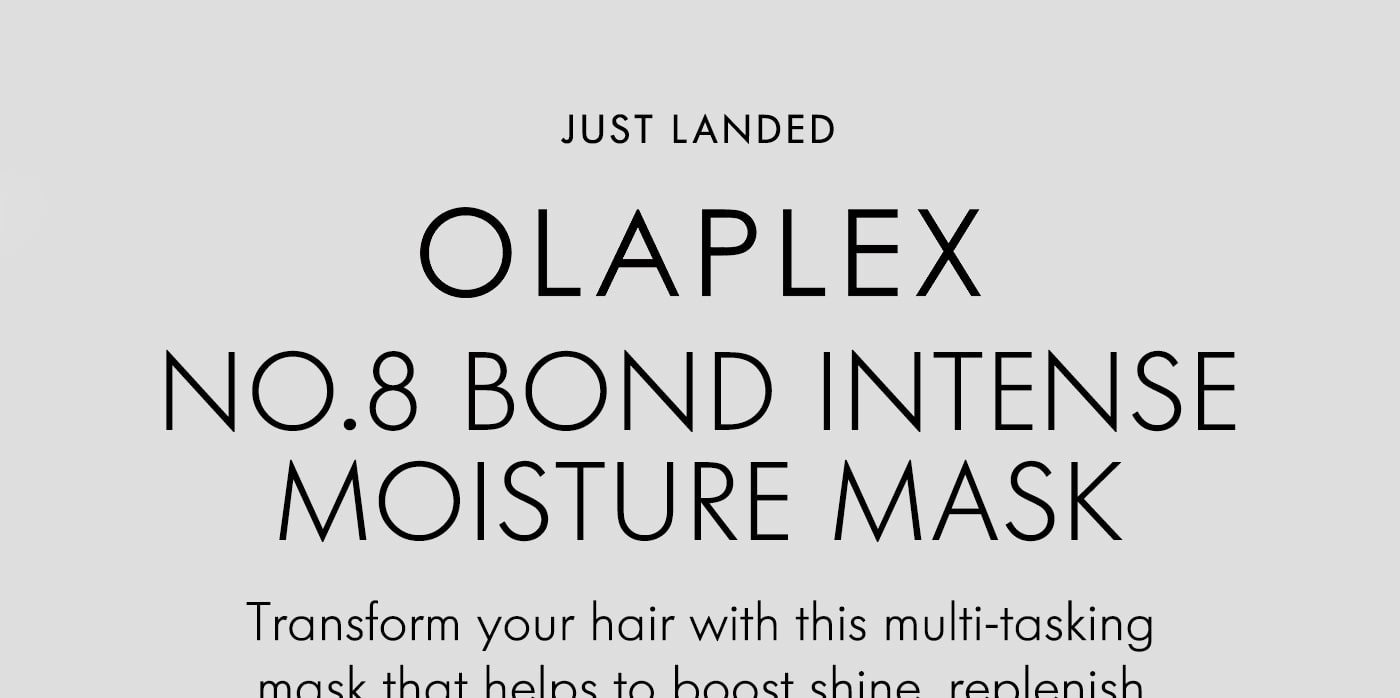 just landed OLAPLEX NO.8 BOND INTENSE MOISTURE MASK Transform your hair with this multi-tasking mask that helps to boost shine, replenish lost moisture and add body fast. SHOP NOW