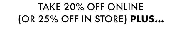 TAKE 20% OFF ONLINE (OR 25% OFF IN STORE) PLUS...