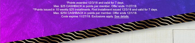 †Points awarded 12/3/18 and valid for 7 days. Max. $25 CASHBACK in points per member. Offer ends 11/27/18. | ††Points issued in 10 weekly $25 installments. First installment issued 12/3/18 and valid for 7 days. Max. $250 CASHBACK in points per member. Offer ends 12/1/18. | Code expires 11/27/18. Exclusions apply. See details.