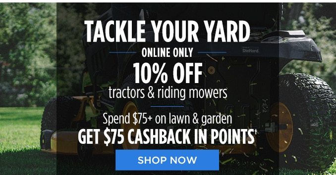 TACKLE YOUR YARD ONLINE ONLY 10% OFF tractors & riding mowers | Spend $75+ on lawn & garden GET $75 CASHBACK IN POINTS† | SHOP NOW