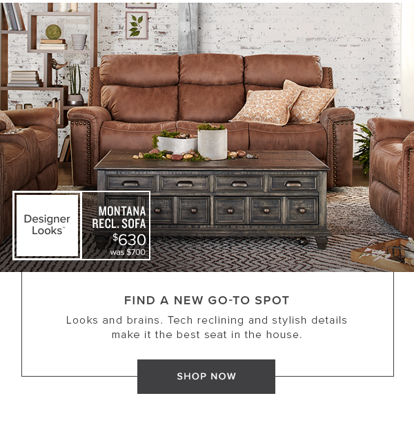 Montana Recl. Sofa $630 was $700. Find a new go-to spot. Looks and brains. Tech reclining and stylish details make it the best seat in the house. Shop Now.