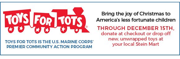 Toys for Tots - Bring the joy of Christmas to America's less fortunate children - through Dec. 15 donate at checkout of drop off new unwrapped toys at your local Stein Mart