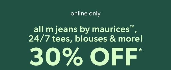 Online only. All m jeans by maurices™, 24/7 tees, blouses & more! 30% off*.